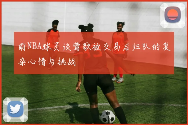 前NBA球员谈莺歌被交易后归队的复杂心情与挑战