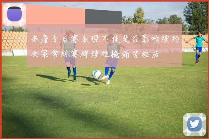 老詹季后赛表现不佳是否影响续约决策常规赛辉煌难掩痛苦经历