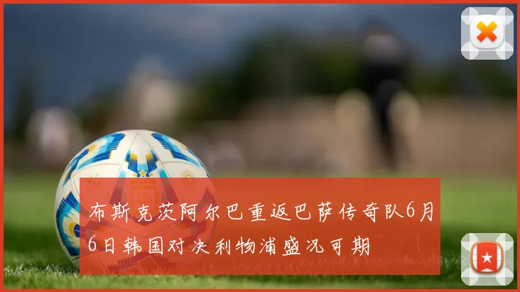 布斯克茨阿尔巴重返巴萨传奇队6月6日韩国对决利物浦盛况可期