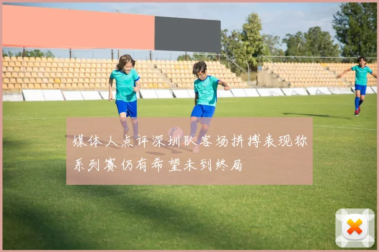 媒体人点评深圳队客场拼搏表现称系列赛仍有希望未到终局