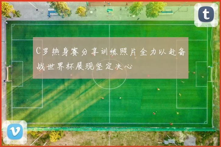 C罗热身赛分享训练照片全力以赴备战世界杯展现坚定决心