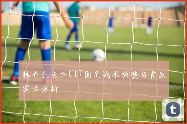韩乔生点评U17国足战术调整与首发实力分析