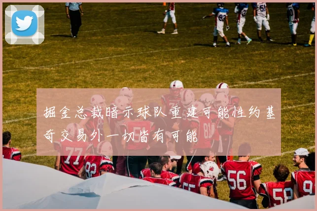 掘金总裁暗示球队重建可能性约基奇交易外一切皆有可能
