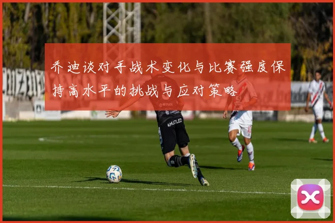 乔迪谈对手战术变化与比赛强度保持高水平的挑战与应对策略