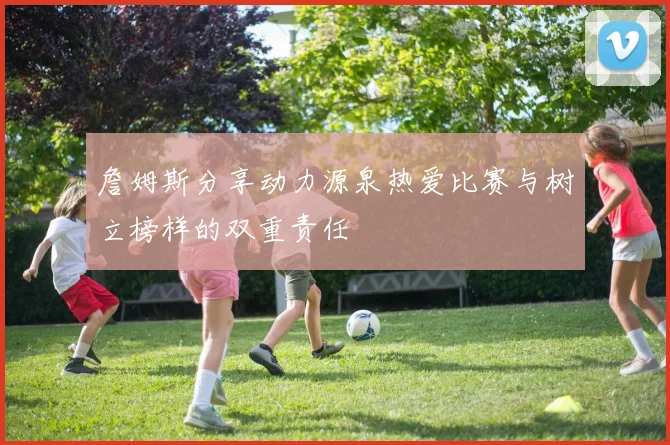 詹姆斯分享动力源泉热爱比赛与树立榜样的双重责任