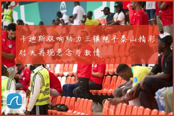 卡迪斯双响助力三镇绝平泰山精彩对决再现悬念与激情