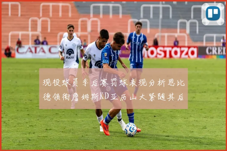 现役球员季后赛罚球表现分析恩比德领衔詹姆斯KD亚历山大紧随其后