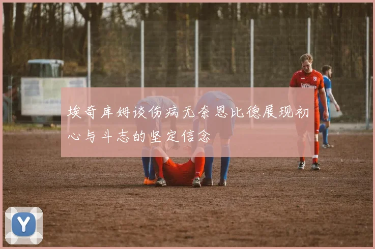 埃奇库姆谈伤病无奈恩比德展现初心与斗志的坚定信念